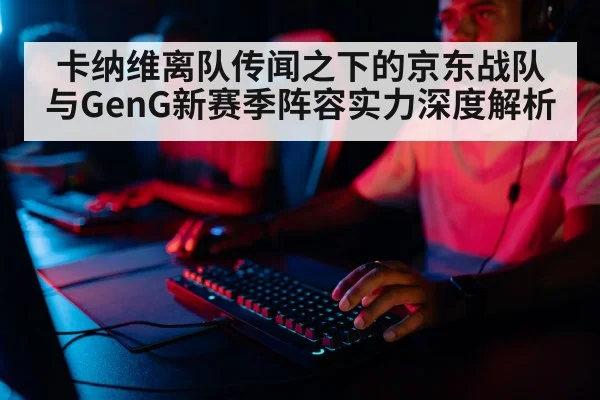 卡纳维离队传闻之下的京东战队与GenG新赛季阵容实力深度解析