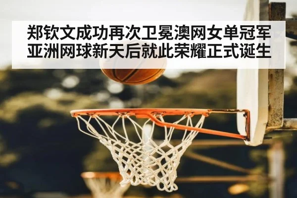 郑钦文成功再次卫冕澳网女单冠军 亚洲网球新天后就此荣耀正式诞生