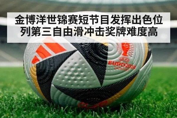 金博洋世锦赛短节目发挥出色位列第三自由滑冲击奖牌难度高