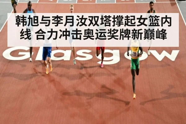 韩旭与李月汝双塔撑起女篮内线 合力冲击奥运奖牌新巅峰